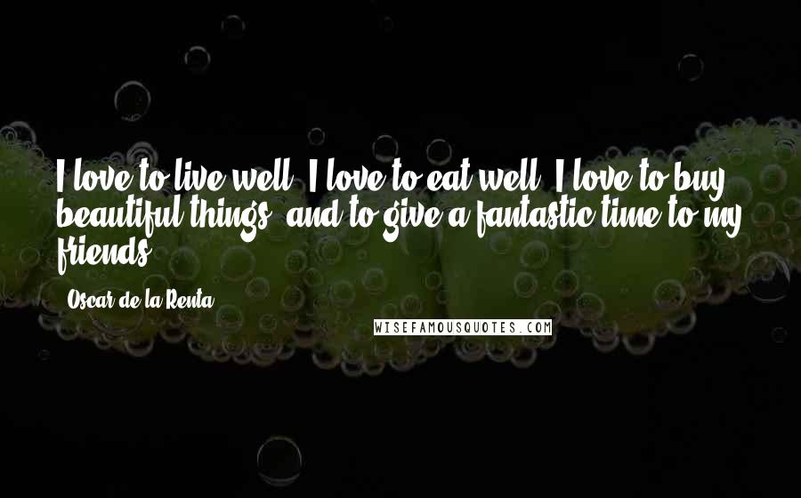 Oscar De La Renta Quotes: I love to live well, I love to eat well, I love to buy beautiful things, and to give a fantastic time to my friends.