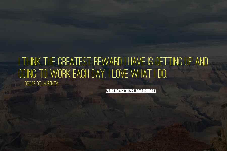 Oscar De La Renta Quotes: I think the greatest reward I have is getting up and going to work each day. I love what I do.