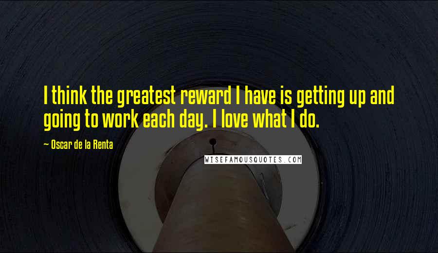 Oscar De La Renta Quotes: I think the greatest reward I have is getting up and going to work each day. I love what I do.