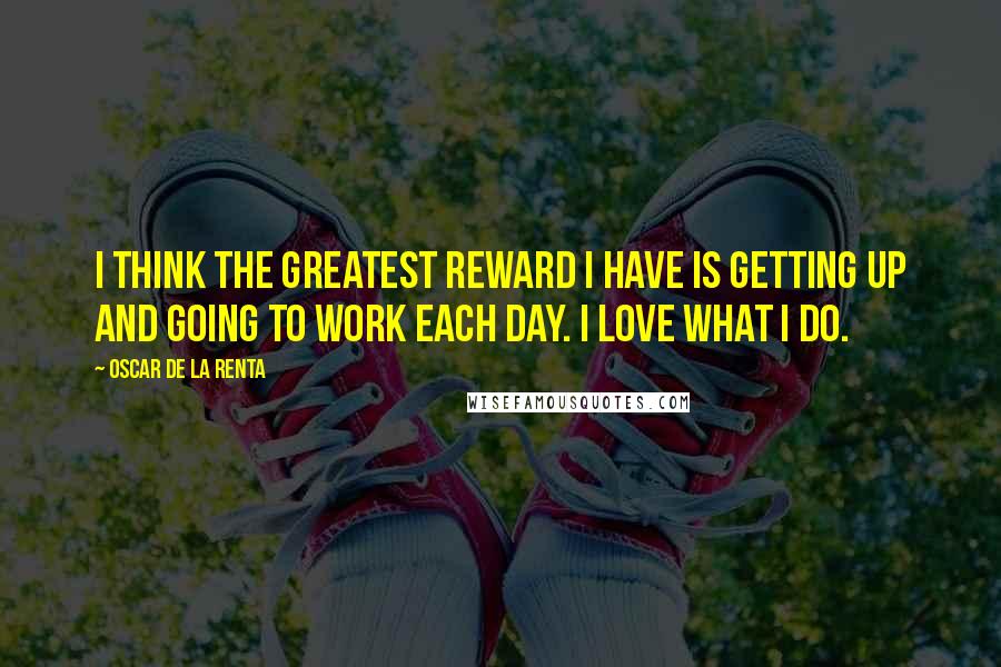 Oscar De La Renta Quotes: I think the greatest reward I have is getting up and going to work each day. I love what I do.