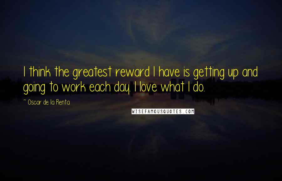 Oscar De La Renta Quotes: I think the greatest reward I have is getting up and going to work each day. I love what I do.