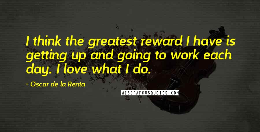 Oscar De La Renta Quotes: I think the greatest reward I have is getting up and going to work each day. I love what I do.