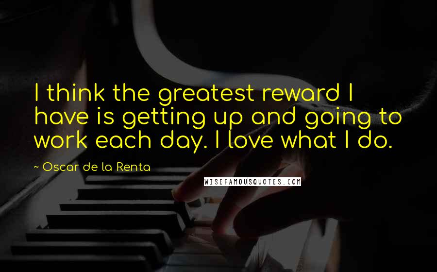 Oscar De La Renta Quotes: I think the greatest reward I have is getting up and going to work each day. I love what I do.