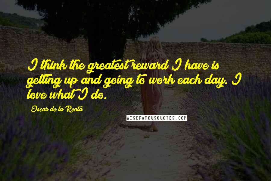 Oscar De La Renta Quotes: I think the greatest reward I have is getting up and going to work each day. I love what I do.