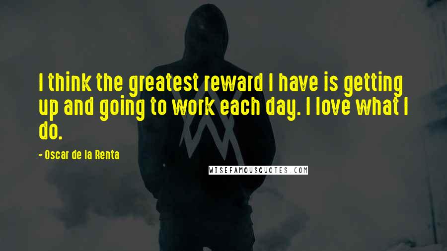 Oscar De La Renta Quotes: I think the greatest reward I have is getting up and going to work each day. I love what I do.