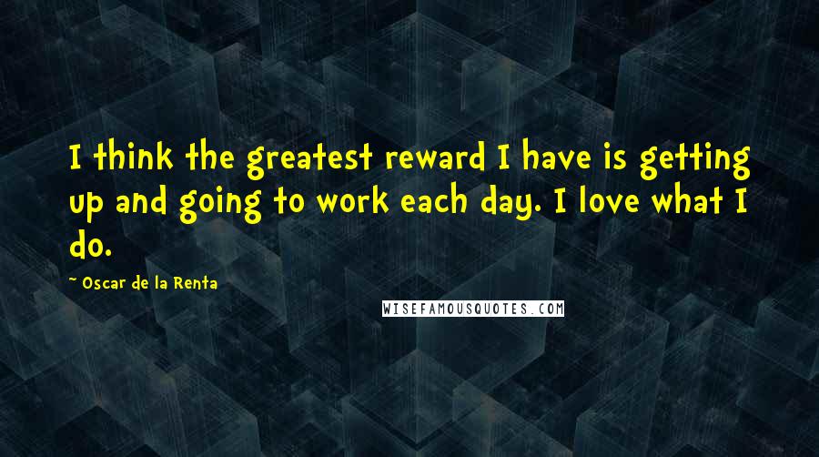 Oscar De La Renta Quotes: I think the greatest reward I have is getting up and going to work each day. I love what I do.