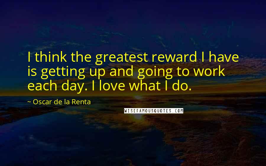 Oscar De La Renta Quotes: I think the greatest reward I have is getting up and going to work each day. I love what I do.