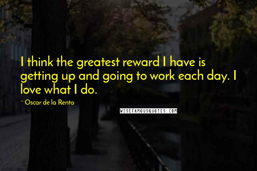 Oscar De La Renta Quotes: I think the greatest reward I have is getting up and going to work each day. I love what I do.