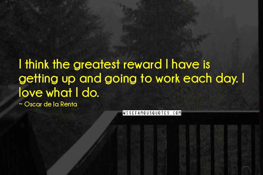 Oscar De La Renta Quotes: I think the greatest reward I have is getting up and going to work each day. I love what I do.