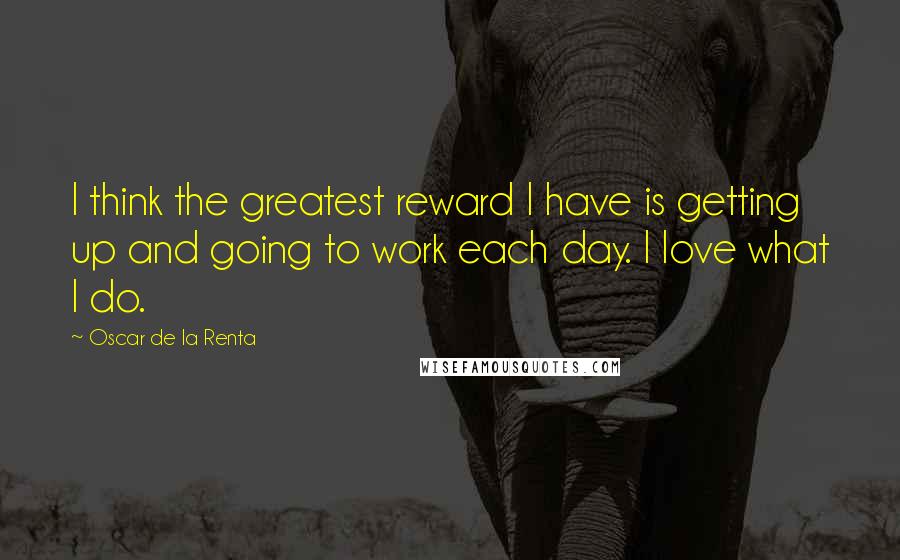 Oscar De La Renta Quotes: I think the greatest reward I have is getting up and going to work each day. I love what I do.