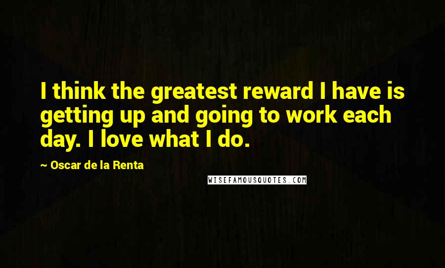 Oscar De La Renta Quotes: I think the greatest reward I have is getting up and going to work each day. I love what I do.