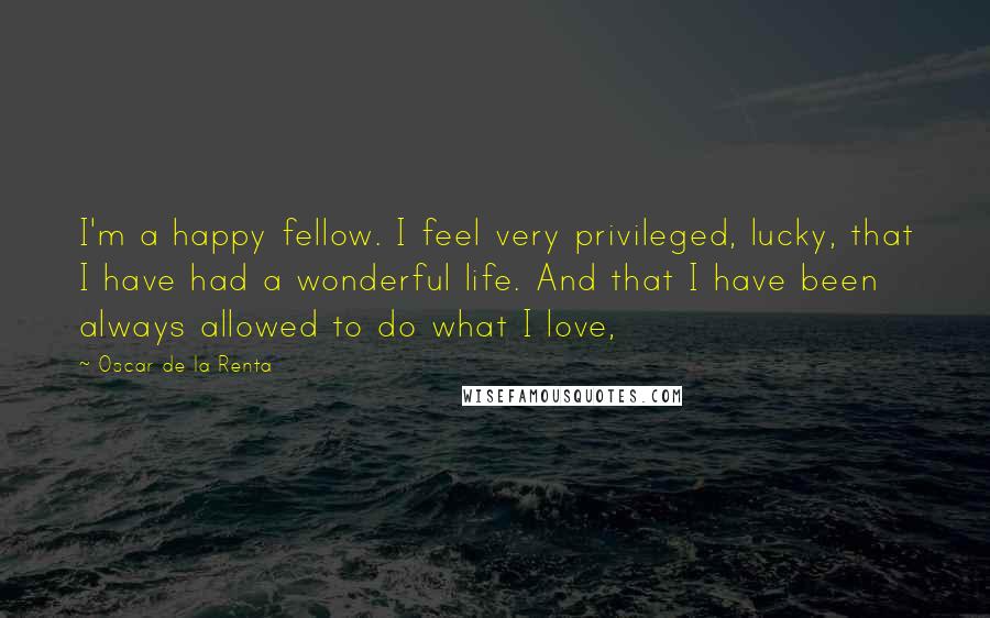 Oscar De La Renta Quotes: I'm a happy fellow. I feel very privileged, lucky, that I have had a wonderful life. And that I have been always allowed to do what I love,