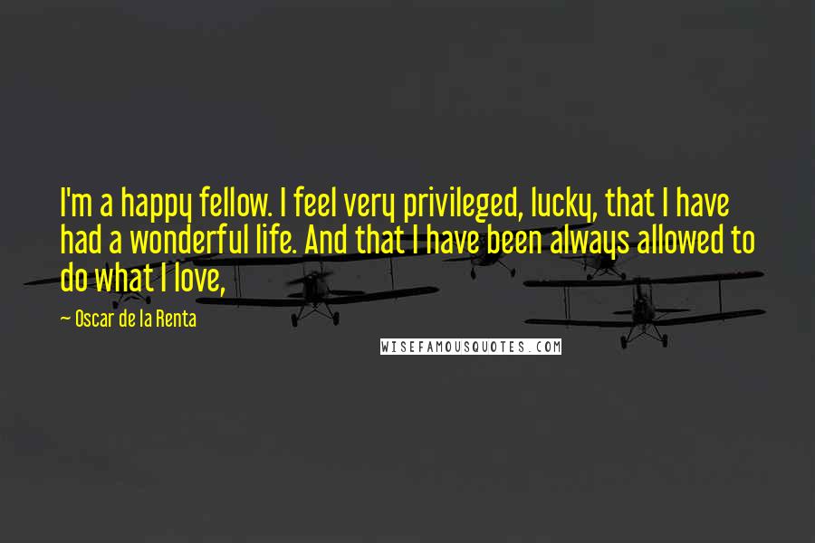 Oscar De La Renta Quotes: I'm a happy fellow. I feel very privileged, lucky, that I have had a wonderful life. And that I have been always allowed to do what I love,