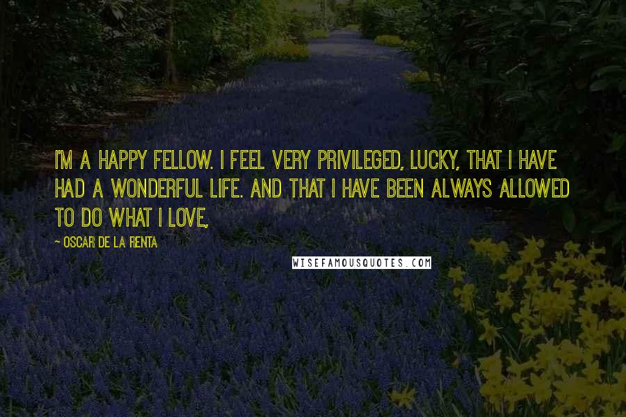 Oscar De La Renta Quotes: I'm a happy fellow. I feel very privileged, lucky, that I have had a wonderful life. And that I have been always allowed to do what I love,