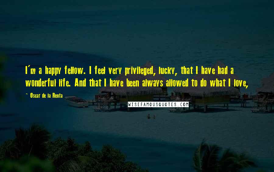 Oscar De La Renta Quotes: I'm a happy fellow. I feel very privileged, lucky, that I have had a wonderful life. And that I have been always allowed to do what I love,