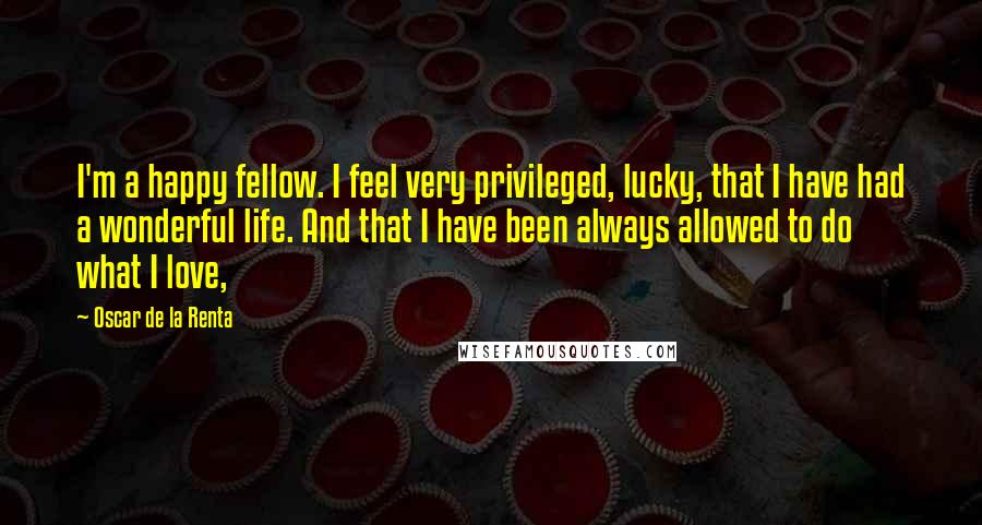 Oscar De La Renta Quotes: I'm a happy fellow. I feel very privileged, lucky, that I have had a wonderful life. And that I have been always allowed to do what I love,