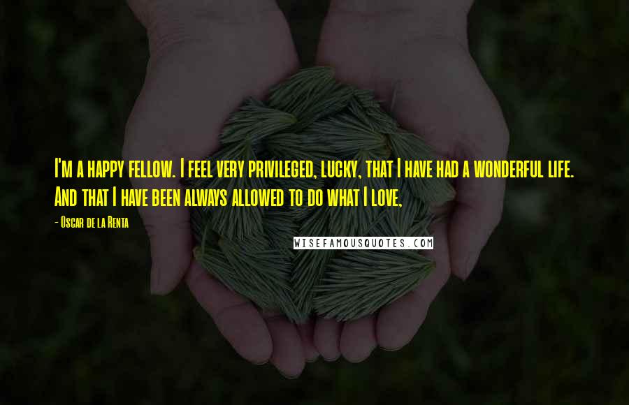 Oscar De La Renta Quotes: I'm a happy fellow. I feel very privileged, lucky, that I have had a wonderful life. And that I have been always allowed to do what I love,