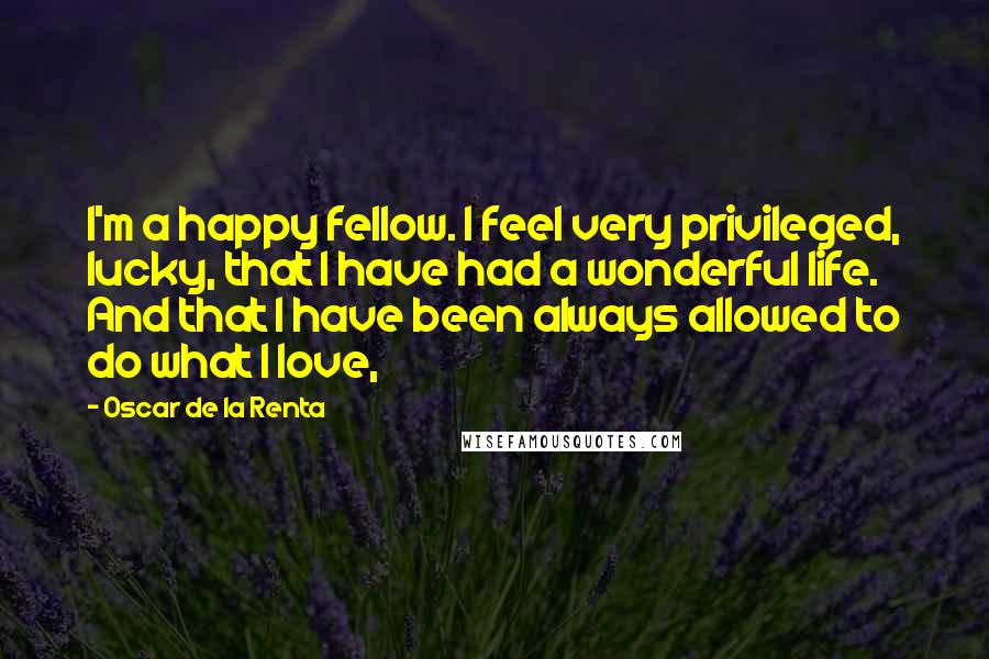 Oscar De La Renta Quotes: I'm a happy fellow. I feel very privileged, lucky, that I have had a wonderful life. And that I have been always allowed to do what I love,