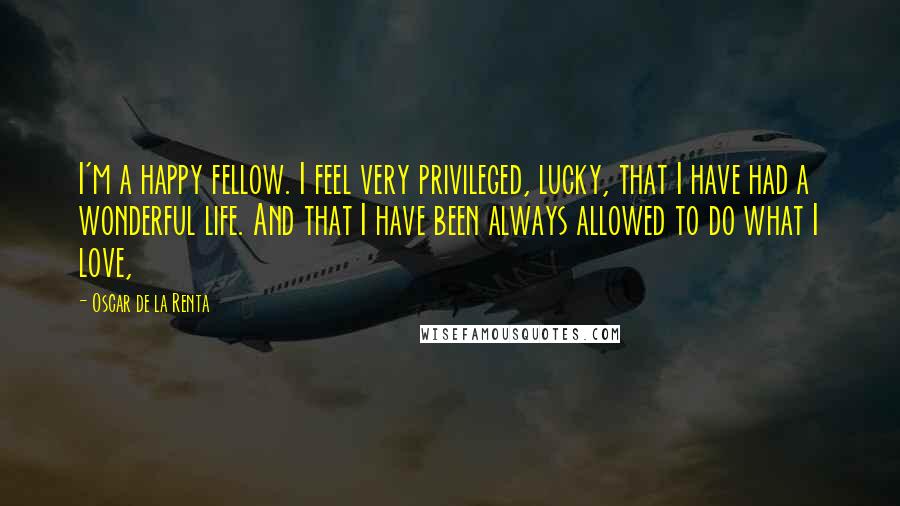 Oscar De La Renta Quotes: I'm a happy fellow. I feel very privileged, lucky, that I have had a wonderful life. And that I have been always allowed to do what I love,