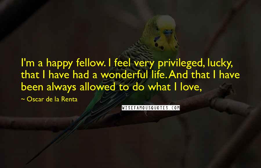 Oscar De La Renta Quotes: I'm a happy fellow. I feel very privileged, lucky, that I have had a wonderful life. And that I have been always allowed to do what I love,