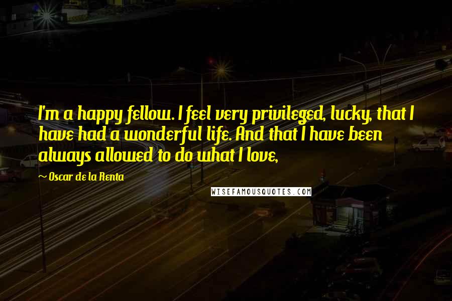 Oscar De La Renta Quotes: I'm a happy fellow. I feel very privileged, lucky, that I have had a wonderful life. And that I have been always allowed to do what I love,