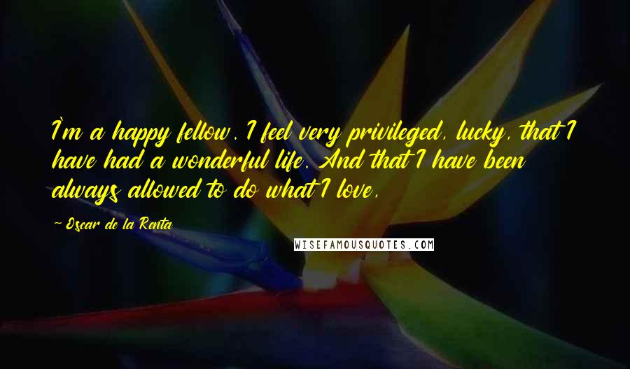 Oscar De La Renta Quotes: I'm a happy fellow. I feel very privileged, lucky, that I have had a wonderful life. And that I have been always allowed to do what I love,