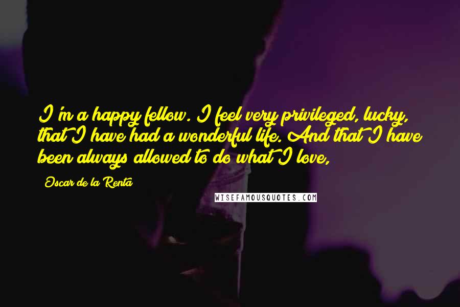 Oscar De La Renta Quotes: I'm a happy fellow. I feel very privileged, lucky, that I have had a wonderful life. And that I have been always allowed to do what I love,