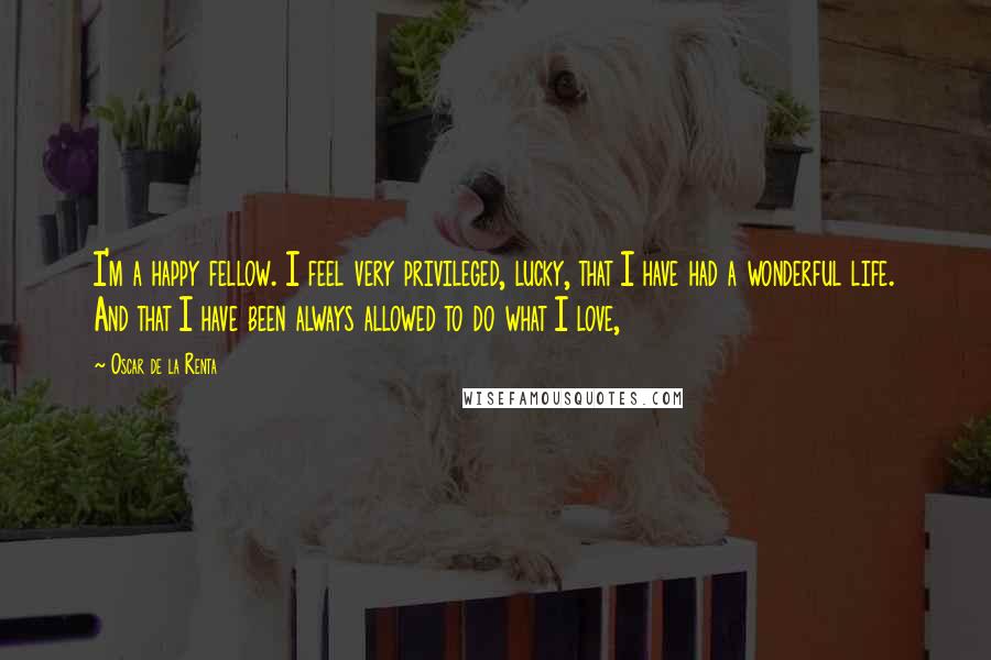 Oscar De La Renta Quotes: I'm a happy fellow. I feel very privileged, lucky, that I have had a wonderful life. And that I have been always allowed to do what I love,