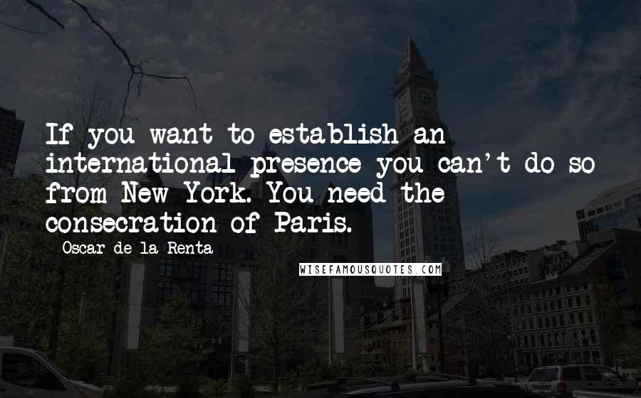 Oscar De La Renta Quotes: If you want to establish an international presence you can't do so from New York. You need the consecration of Paris.