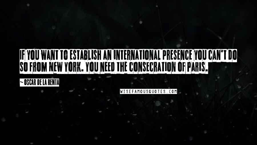 Oscar De La Renta Quotes: If you want to establish an international presence you can't do so from New York. You need the consecration of Paris.