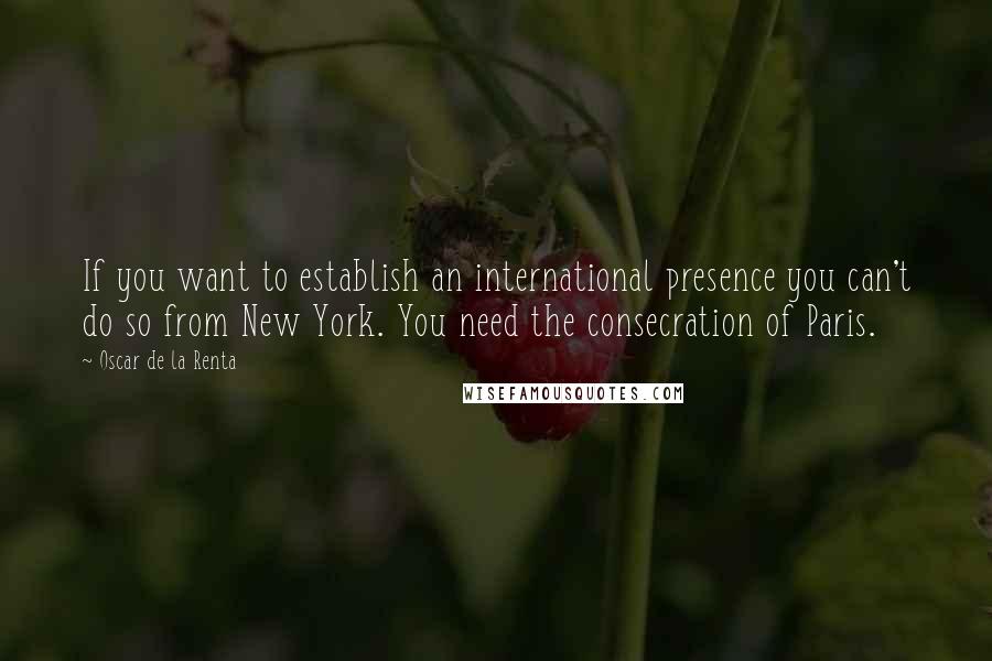 Oscar De La Renta Quotes: If you want to establish an international presence you can't do so from New York. You need the consecration of Paris.