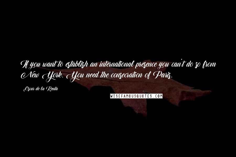 Oscar De La Renta Quotes: If you want to establish an international presence you can't do so from New York. You need the consecration of Paris.