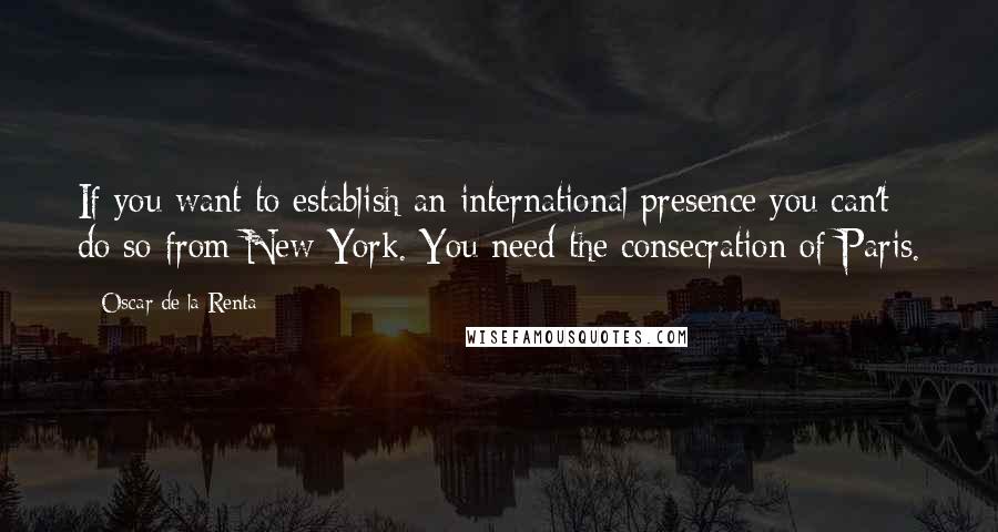 Oscar De La Renta Quotes: If you want to establish an international presence you can't do so from New York. You need the consecration of Paris.