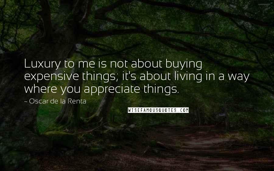 Oscar De La Renta Quotes: Luxury to me is not about buying expensive things; it's about living in a way where you appreciate things.