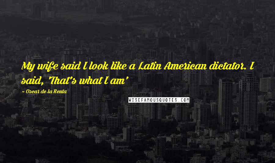 Oscar De La Renta Quotes: My wife said I look like a Latin American dictator. I said, 'That's what I am'