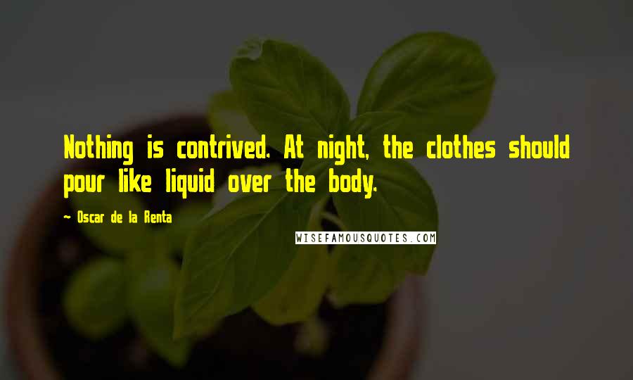 Oscar De La Renta Quotes: Nothing is contrived. At night, the clothes should pour like liquid over the body.