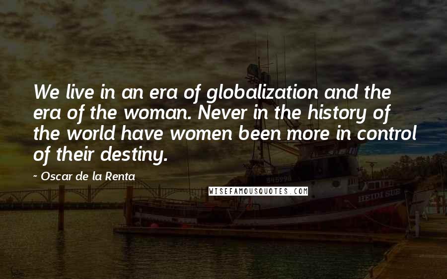 Oscar De La Renta Quotes: We live in an era of globalization and the era of the woman. Never in the history of the world have women been more in control of their destiny.