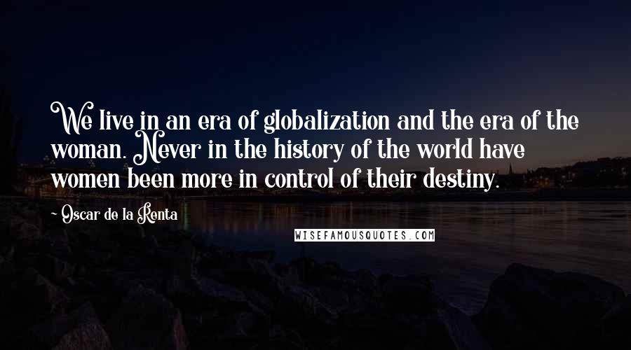 Oscar De La Renta Quotes: We live in an era of globalization and the era of the woman. Never in the history of the world have women been more in control of their destiny.