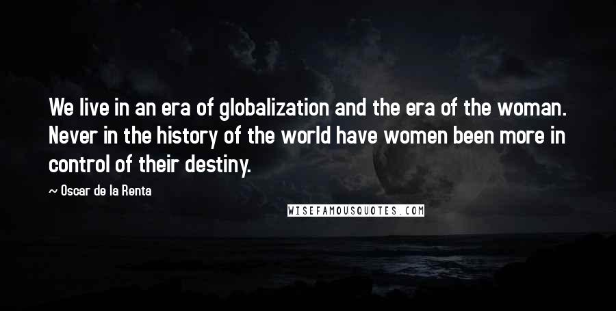 Oscar De La Renta Quotes: We live in an era of globalization and the era of the woman. Never in the history of the world have women been more in control of their destiny.