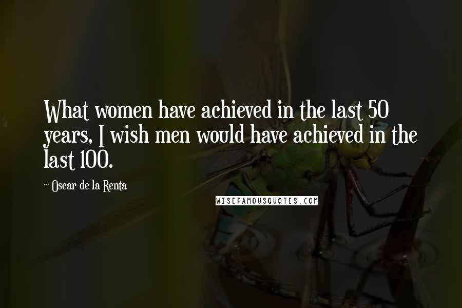 Oscar De La Renta Quotes: What women have achieved in the last 50 years, I wish men would have achieved in the last 100.