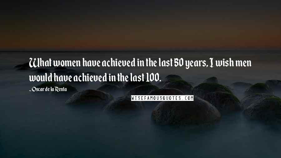 Oscar De La Renta Quotes: What women have achieved in the last 50 years, I wish men would have achieved in the last 100.