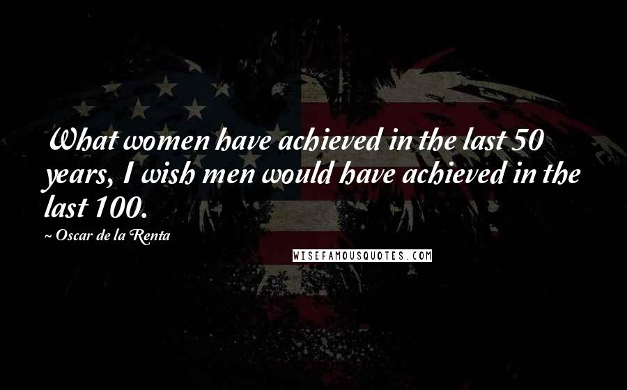 Oscar De La Renta Quotes: What women have achieved in the last 50 years, I wish men would have achieved in the last 100.