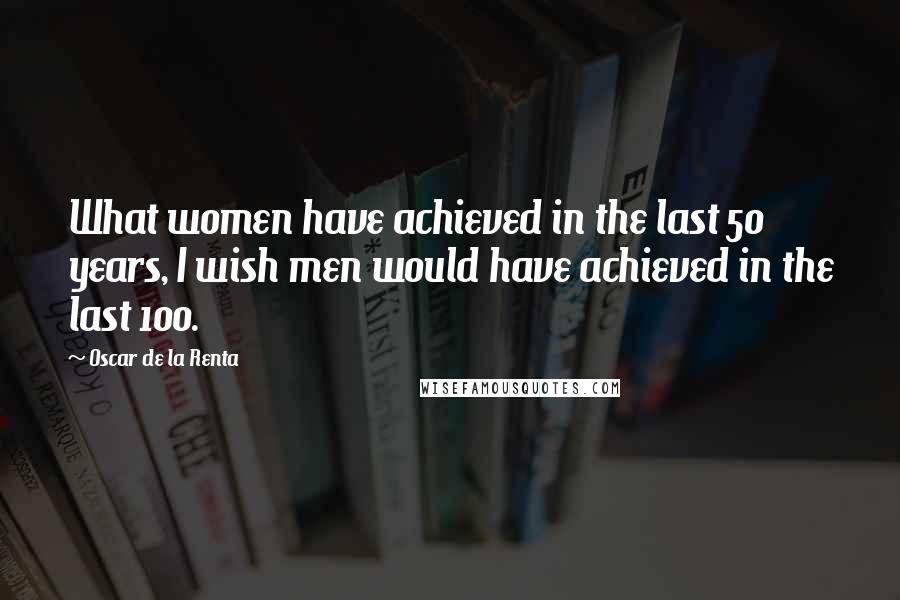Oscar De La Renta Quotes: What women have achieved in the last 50 years, I wish men would have achieved in the last 100.