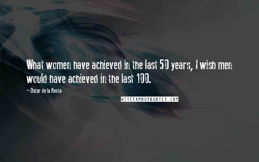 Oscar De La Renta Quotes: What women have achieved in the last 50 years, I wish men would have achieved in the last 100.