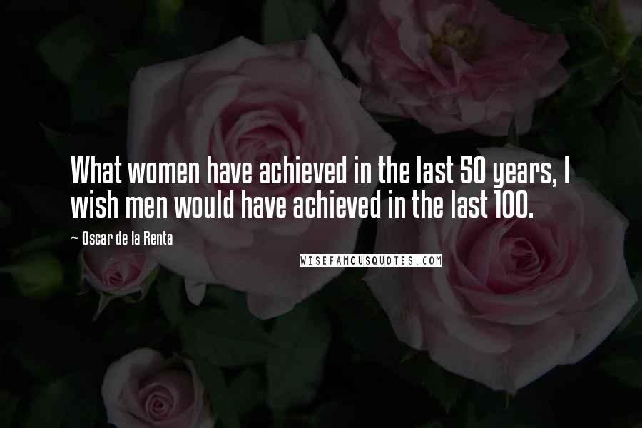 Oscar De La Renta Quotes: What women have achieved in the last 50 years, I wish men would have achieved in the last 100.