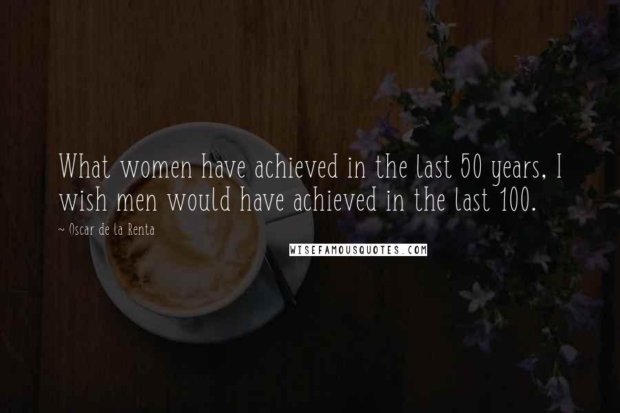 Oscar De La Renta Quotes: What women have achieved in the last 50 years, I wish men would have achieved in the last 100.