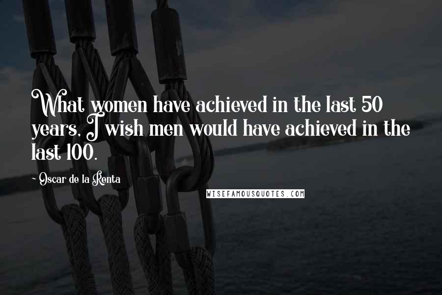 Oscar De La Renta Quotes: What women have achieved in the last 50 years, I wish men would have achieved in the last 100.