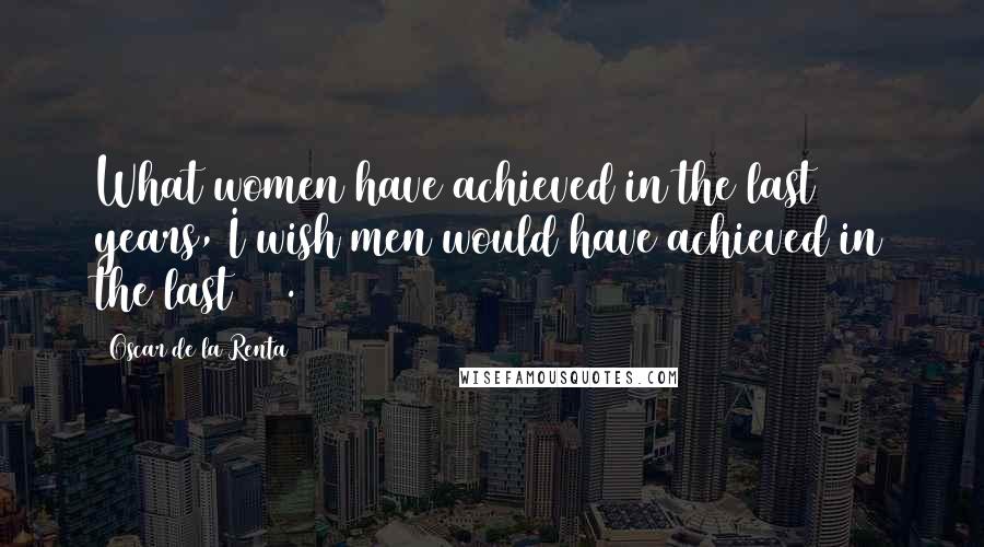 Oscar De La Renta Quotes: What women have achieved in the last 50 years, I wish men would have achieved in the last 100.