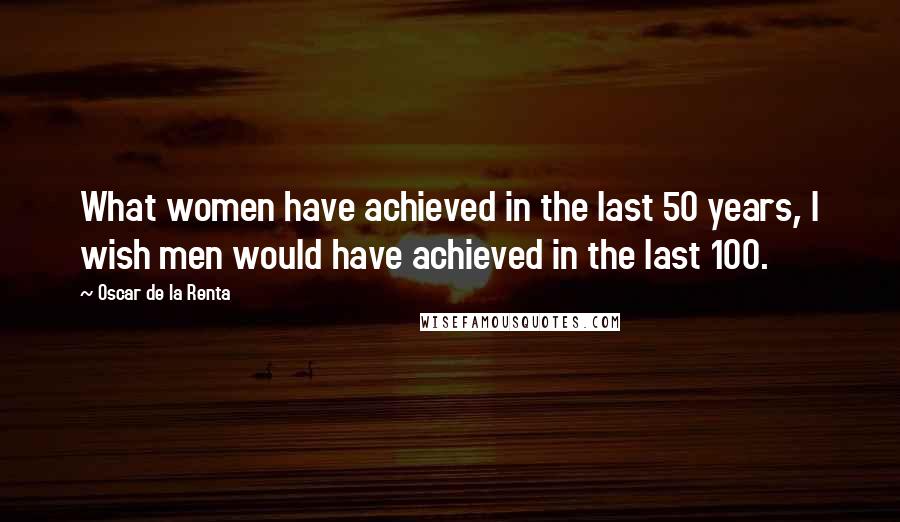 Oscar De La Renta Quotes: What women have achieved in the last 50 years, I wish men would have achieved in the last 100.