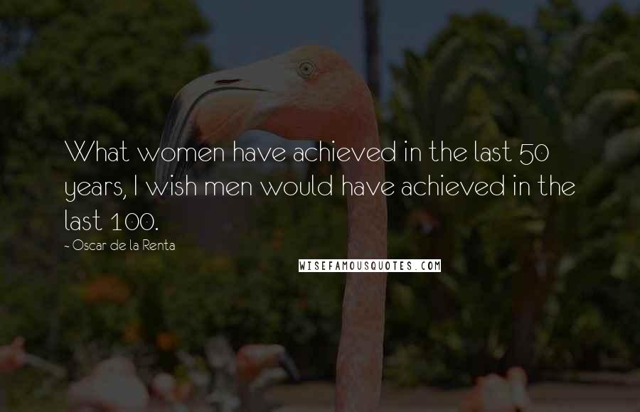 Oscar De La Renta Quotes: What women have achieved in the last 50 years, I wish men would have achieved in the last 100.